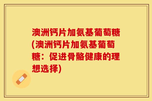 澳洲钙片加氨基葡萄糖(澳洲钙片加氨基葡萄糖：促进骨骼健康的理想选择)