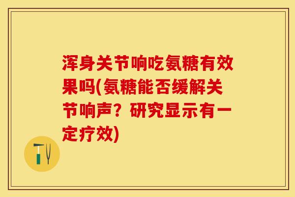 浑身关节响吃氨糖有效果吗(氨糖能否缓解关节响声？研究显示有一定疗效)