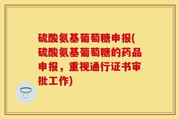 硫酸氨基葡萄糖申报(硫酸氨基葡萄糖的药品申报，重视通行证书审批工作)-第1张图片-关节保镖