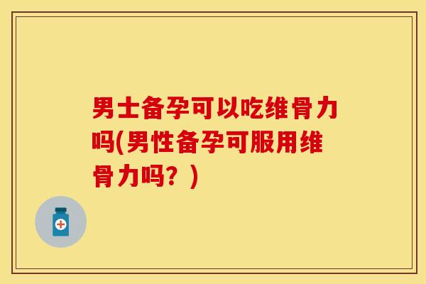 男士备孕可以吃维骨力吗(男性备孕可服用维骨力吗？)