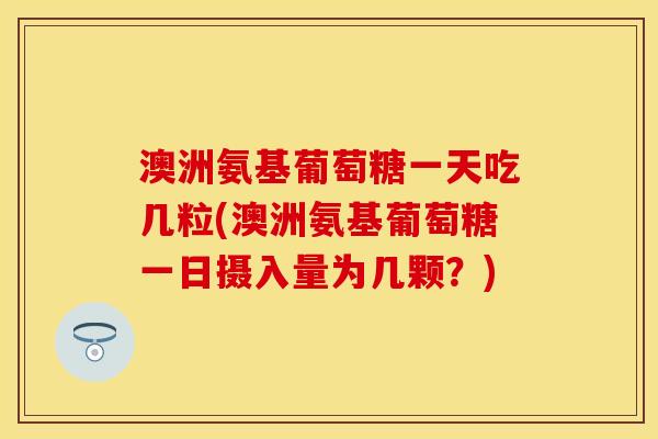澳洲氨基葡萄糖一天吃几粒(澳洲氨基葡萄糖一日摄入量为几颗？)