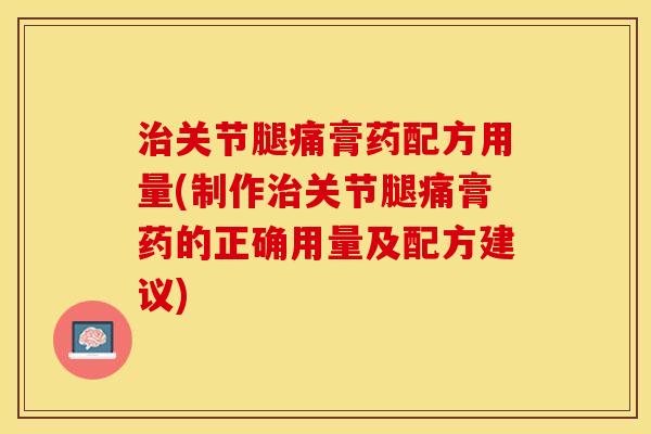 治关节腿痛膏药配方用量(制作治关节腿痛膏药的正确用量及配方建议)