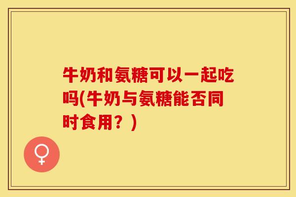 牛奶和氨糖可以一起吃吗(牛奶与氨糖能否同时食用？)