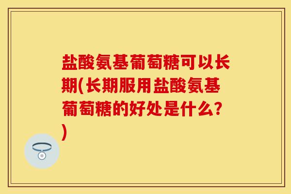 盐酸氨基葡萄糖可以长期(长期服用盐酸氨基葡萄糖的好处是什么？)