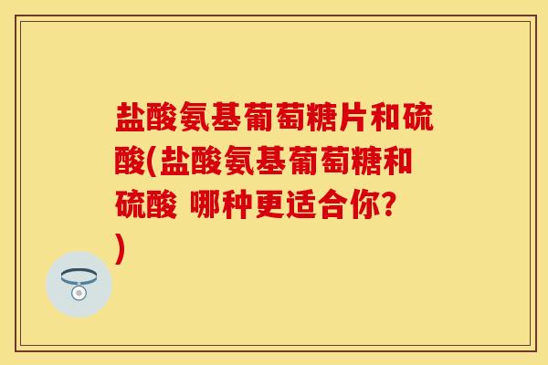盐酸氨基葡萄糖片和硫酸(盐酸氨基葡萄糖和硫酸 哪种更适合你？)