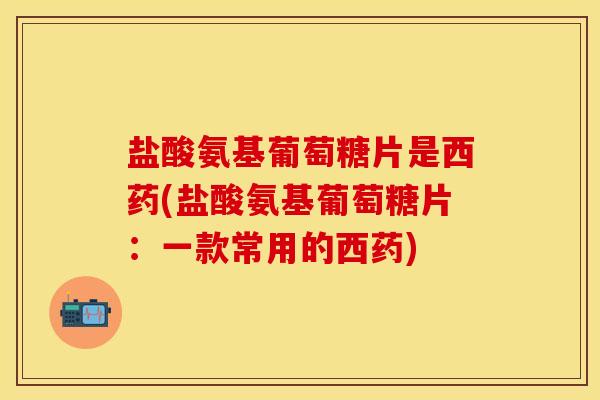 盐酸氨基葡萄糖片是西药(盐酸氨基葡萄糖片：一款常用的西药)
