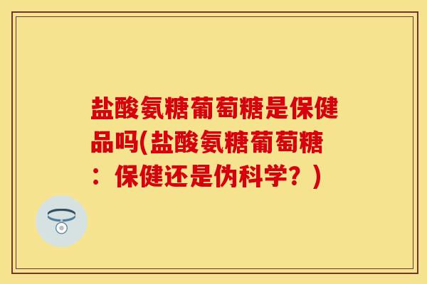 盐酸氨糖葡萄糖是保健品吗(盐酸氨糖葡萄糖：保健还是伪科学？)