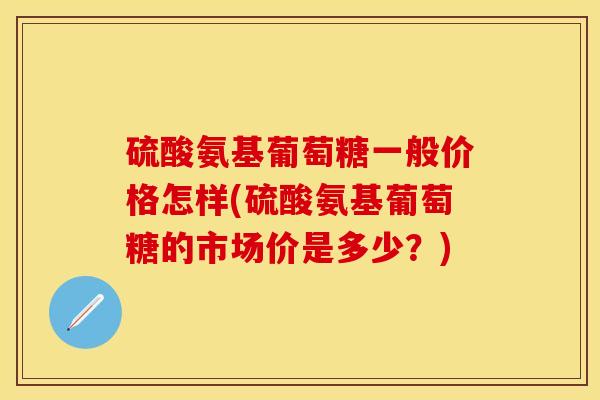硫酸氨基葡萄糖一般价格怎样(硫酸氨基葡萄糖的市场价是多少？)