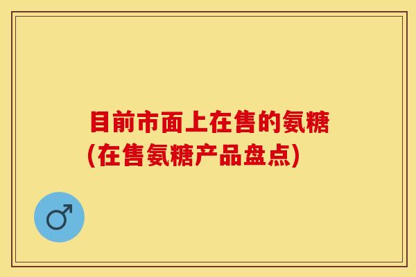 目前市面上在售的氨糖(在售氨糖产品盘点)