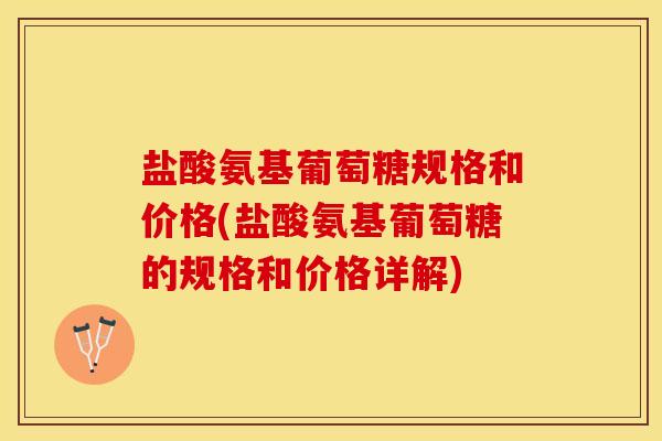 盐酸氨基葡萄糖规格和价格(盐酸氨基葡萄糖的规格和价格详解)