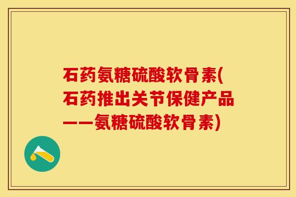 石药氨糖硫酸软骨素(石药推出关节保健产品——氨糖硫酸软骨素)