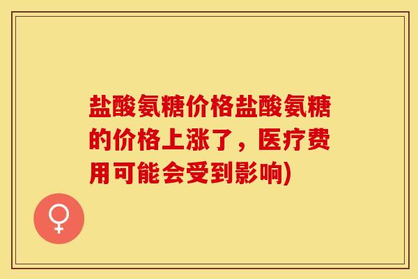 盐酸氨糖价格盐酸氨糖的价格上涨了，医疗费用可能会受到影响)
