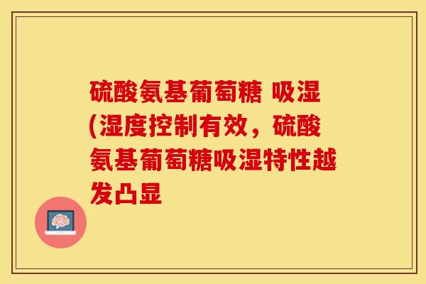 硫酸氨基葡萄糖 吸湿(湿度控制有效，硫酸氨基葡萄糖吸湿特性越发凸显