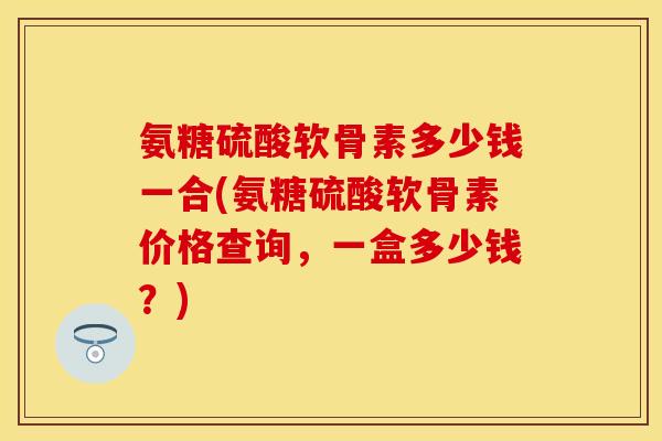 氨糖硫酸软骨素多少钱一合(氨糖硫酸软骨素价格查询，一盒多少钱？)