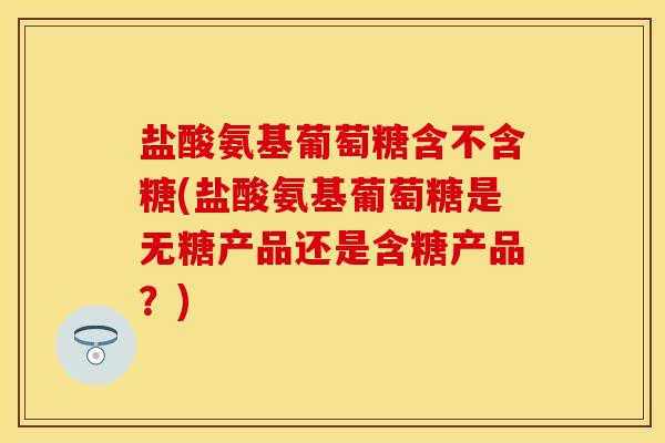 盐酸氨基葡萄糖含不含糖(盐酸氨基葡萄糖是无糖产品还是含糖产品？)