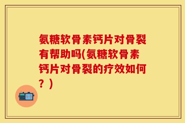 氨糖软骨素钙片对骨裂有帮助吗(氨糖软骨素钙片对骨裂的疗效如何？)