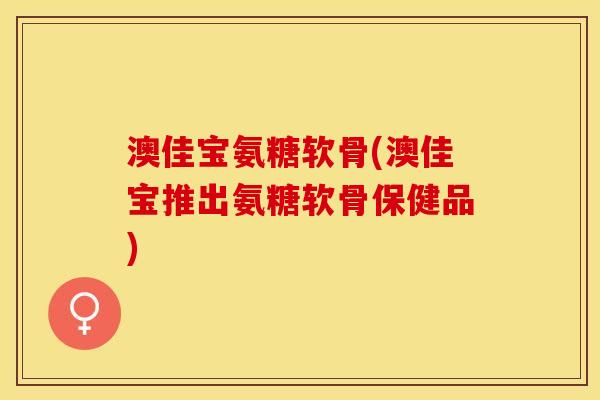 澳佳宝氨糖软骨(澳佳宝推出氨糖软骨保健品)