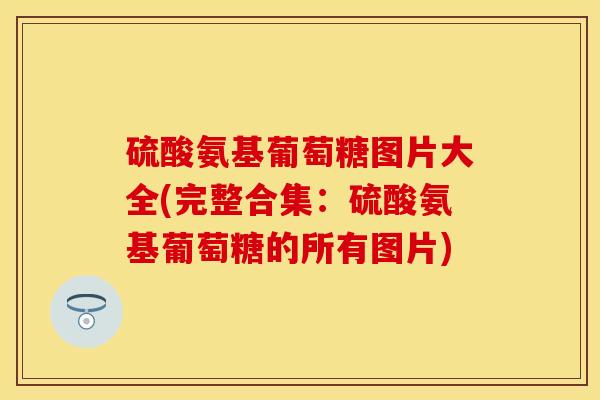 硫酸氨基葡萄糖图片大全(完整合集：硫酸氨基葡萄糖的所有图片)