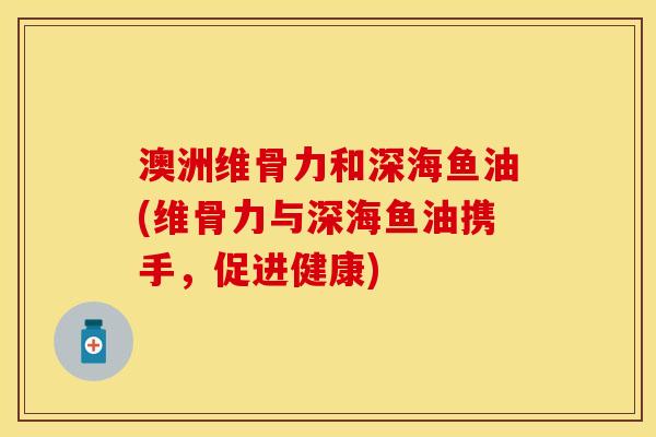 澳洲维骨力和深海鱼油(维骨力与深海鱼油携手，促进健康)