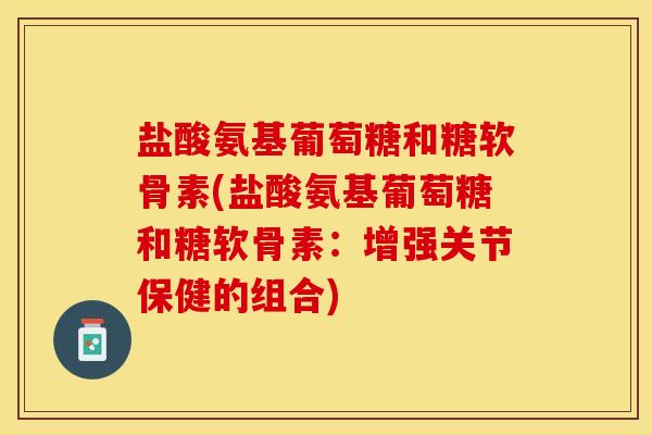 盐酸氨基葡萄糖和糖软骨素(盐酸氨基葡萄糖和糖软骨素：增强关节保健的组合)
