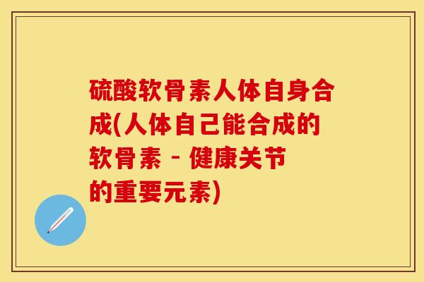 硫酸软骨素人体自身合成(人体自己能合成的软骨素 - 健康关节的重要元素)