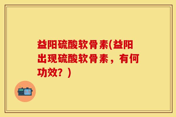 益阳硫酸软骨素(益阳出现硫酸软骨素，有何功效？)