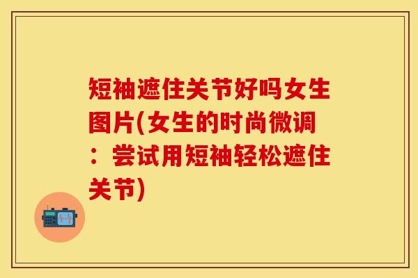 短袖遮住关节好吗女生图片(女生的时尚微调：尝试用短袖轻松遮住关节)