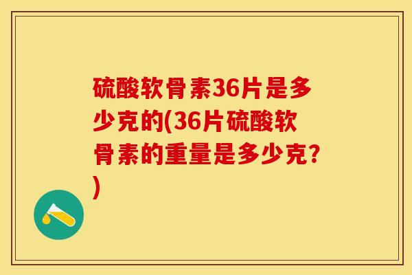 硫酸软骨素36片是多少克的(36片硫酸软骨素的重量是多少克？)