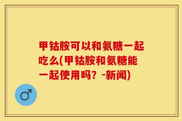 甲钴胺可以和氨糖一起吃么(甲钴胺和氨糖能一起使用吗？-新闻)