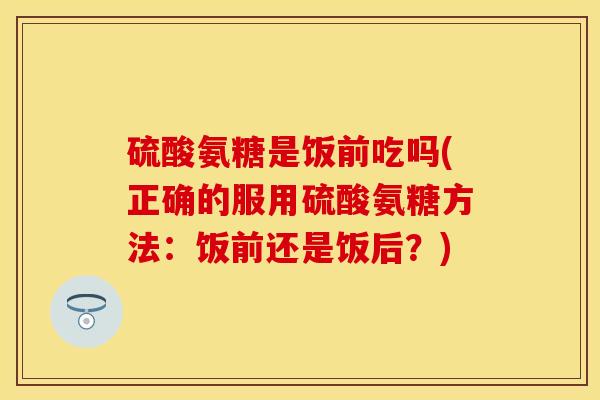 硫酸氨糖是饭前吃吗(正确的服用硫酸氨糖方法：饭前还是饭后？)