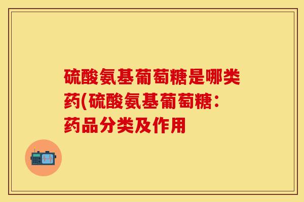 硫酸氨基葡萄糖是哪类药(硫酸氨基葡萄糖：药品分类及作用