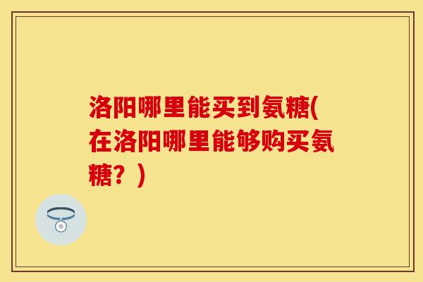 洛阳哪里能买到氨糖(在洛阳哪里能够购买氨糖？)