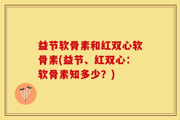 益节软骨素和红双心软骨素(益节、红双心：软骨素知多少？)