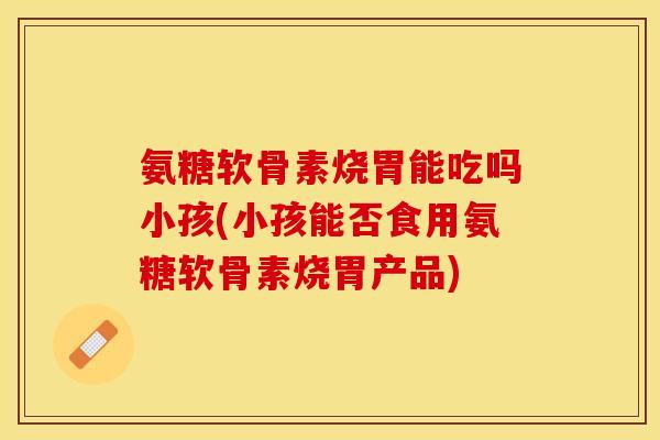 氨糖软骨素烧胃能吃吗小孩(小孩能否食用氨糖软骨素烧胃产品)
