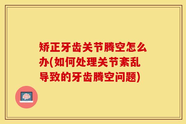 矫正牙齿关节腾空怎么办(如何处理关节紊乱导致的牙齿腾空问题)