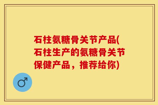 石柱氨糖骨关节产品(石柱生产的氨糖骨关节保健产品，推荐给你)