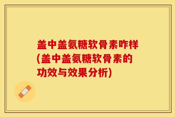 盖中盖氨糖软骨素咋样(盖中盖氨糖软骨素的功效与效果分析)