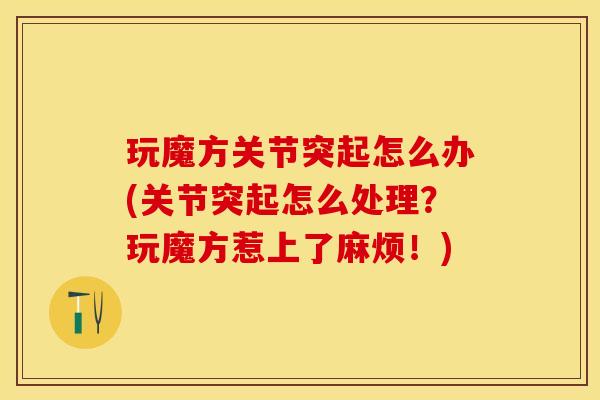 玩魔方关节突起怎么办(关节突起怎么处理？玩魔方惹上了麻烦！)