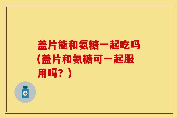 盖片能和氨糖一起吃吗(盖片和氨糖可一起服用吗？)