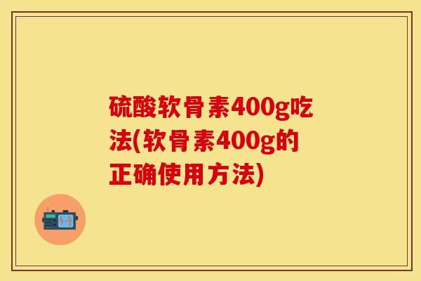 硫酸软骨素400g吃法(软骨素400g的正确使用方法)