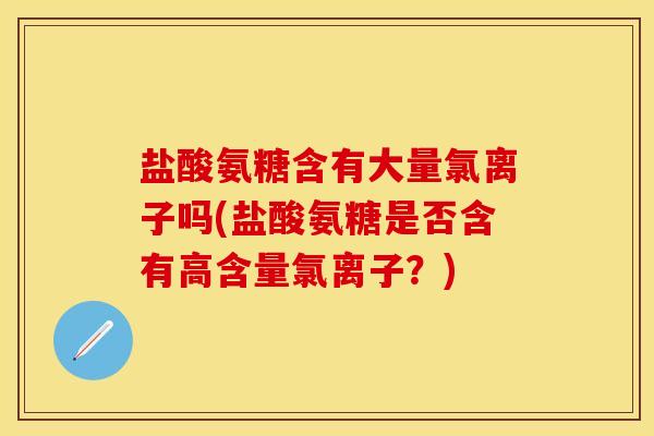 盐酸氨糖含有大量氯离子吗(盐酸氨糖是否含有高含量氯离子？)