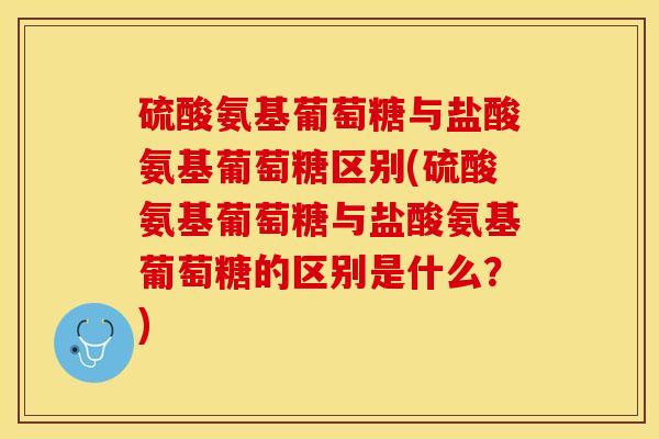 硫酸氨基葡萄糖与盐酸氨基葡萄糖区别(硫酸氨基葡萄糖与盐酸氨基葡萄糖的区别是什么？)