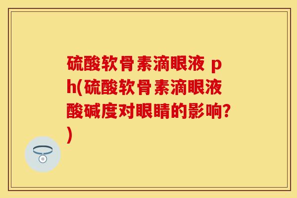 硫酸软骨素滴眼液 ph(硫酸软骨素滴眼液酸碱度对眼睛的影响？)