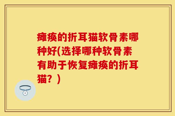 瘫痪的折耳猫软骨素哪种好(选择哪种软骨素有助于恢复瘫痪的折耳猫？)
