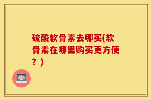 硫酸软骨素去哪买(软骨素在哪里购买更方便？)