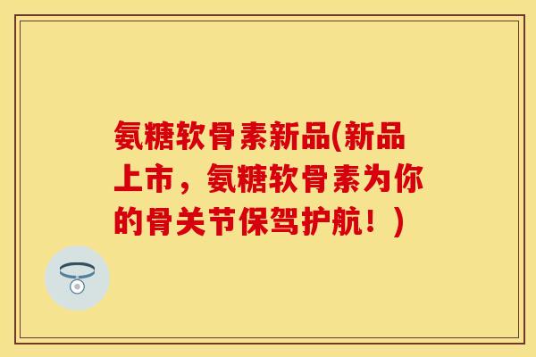 氨糖软骨素新品(新品上市，氨糖软骨素为你的骨关节保驾护航！)-第1张图片-关节保镖