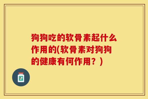 狗狗吃的软骨素起什么作用的(软骨素对狗狗的健康有何作用？)