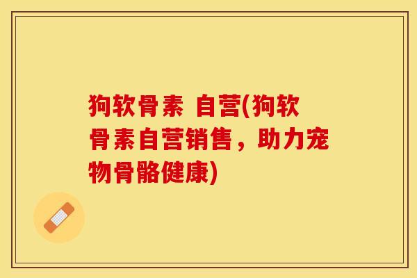 狗软骨素 自营(狗软骨素自营销售，助力宠物骨骼健康)