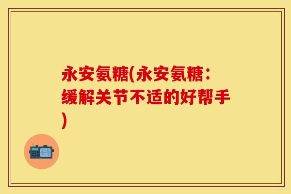 永安氨糖(永安氨糖：缓解关节不适的好帮手)