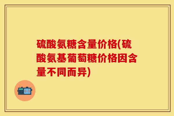 硫酸氨糖含量价格(硫酸氨基葡萄糖价格因含量不同而异)